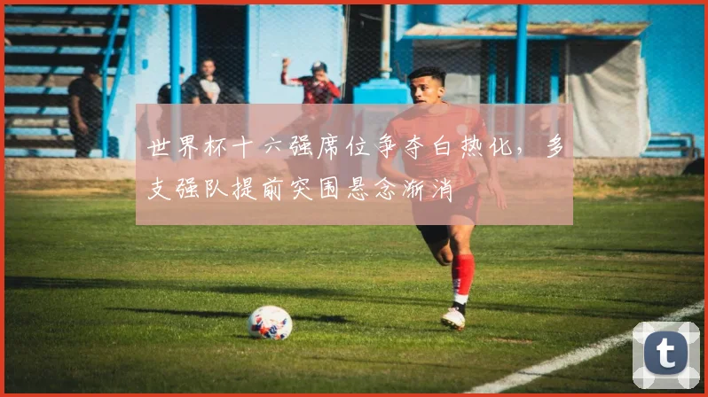 世界杯十六强席位争夺白热化，多支强队提前突围悬念渐消