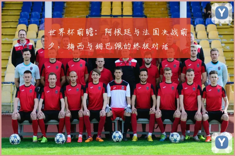 世界杯前瞻：阿根廷与法国决战前夕，梅西与姆巴佩的终极对话